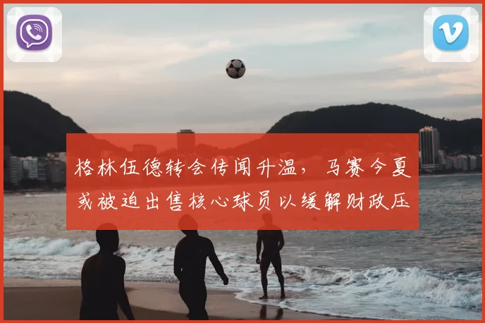 格林伍德转会传闻升温，马赛今夏或被迫出售核心球员以缓解财政压力