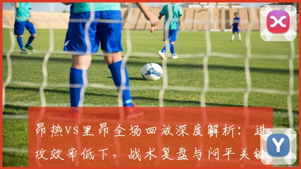 昂热vs里昂全场回放深度解析：进攻效率低下，战术复盘与闷平关键点解读
