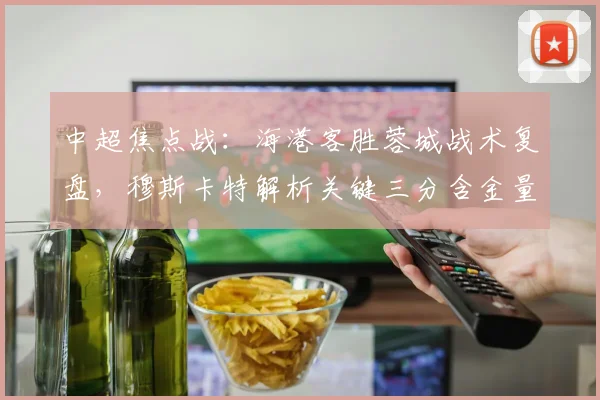 中超焦点战:海港客胜蓉城战术复盘,穆斯卡特解析关键三分含金量