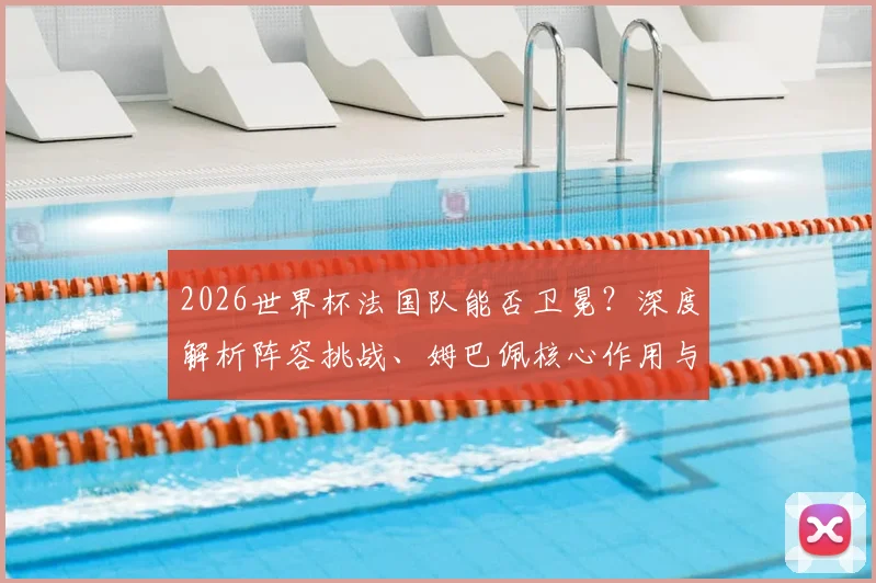 2026世界杯法国队能否卫冕?深度解析阵容挑战、姆巴佩核心作用与未来之星