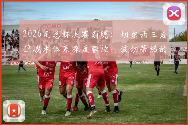 2026足总杯决赛前瞻：切尔西三后卫战术体系深度解读，波切蒂诺的防守布阵与实战应用分析