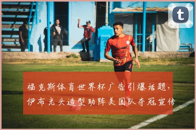福克斯体育世界杯广告引爆话题,伊布光头造型助阵美国队夺冠宣传片